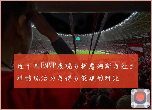 近十年FMVP表现分析詹姆斯与杜兰特的统治力与得分低迷的对比