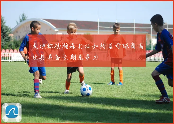 麦迪称杨瀚森打法如约基奇球商高让其具备长期竞争力