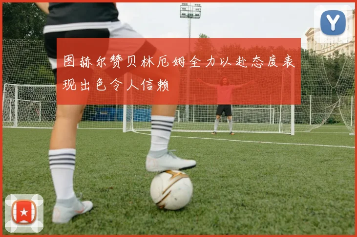 图赫尔赞贝林厄姆全力以赴态度表现出色令人信赖