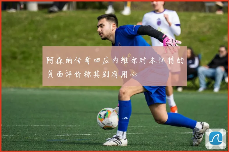 阿森纳传奇回应内维尔对本怀特的负面评价称其别有用心