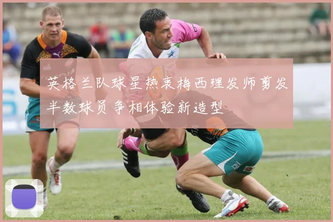 英格兰队球星热衷梅西理发师剪发半数球员争相体验新造型