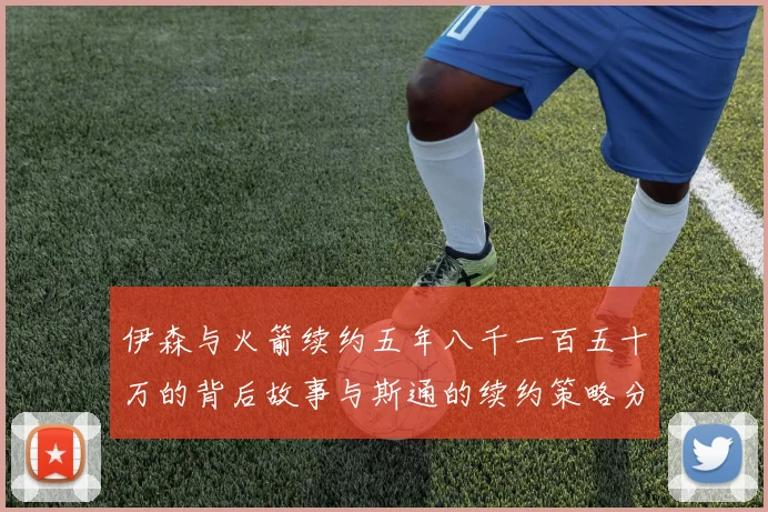 伊森与火箭续约五年八千一百五十万的背后故事与斯通的续约策略分析