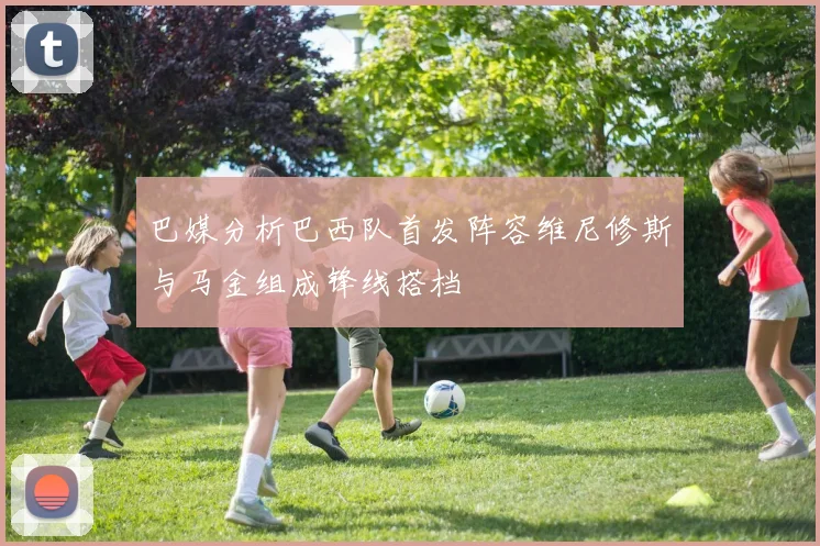 巴媒分析巴西队首发阵容维尼修斯与马金组成锋线搭档