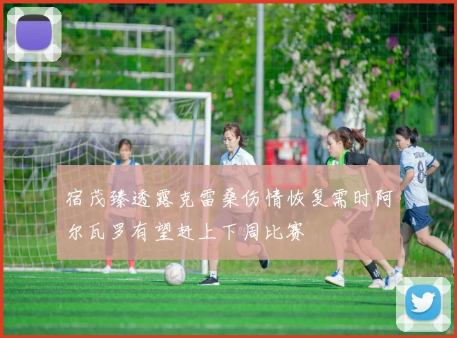 宿茂臻透露克雷桑伤情恢复需时阿尔瓦罗有望赶上下周比赛