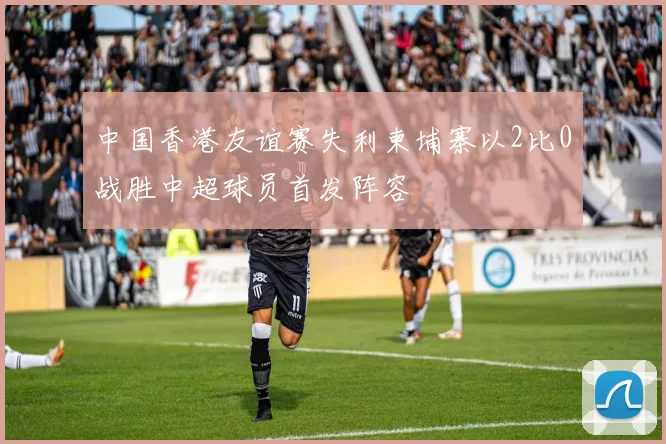 中国香港友谊赛失利柬埔寨以2比0战胜中超球员首发阵容