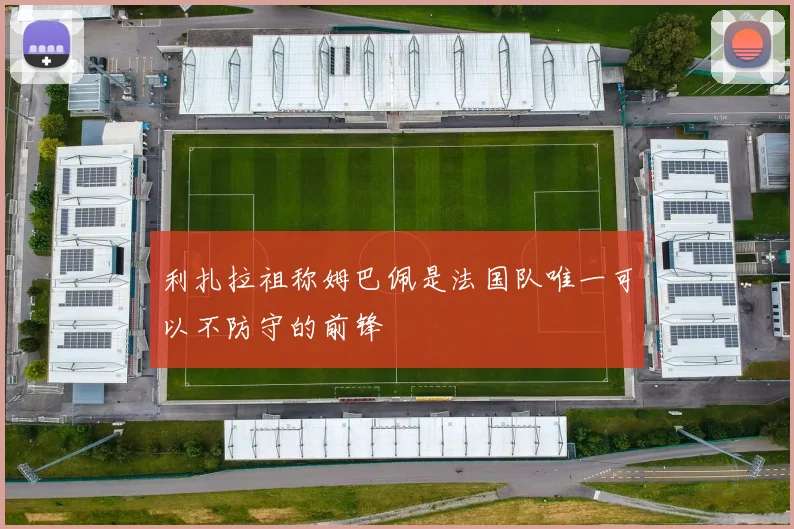利扎拉祖称姆巴佩是法国队唯一可以不防守的前锋