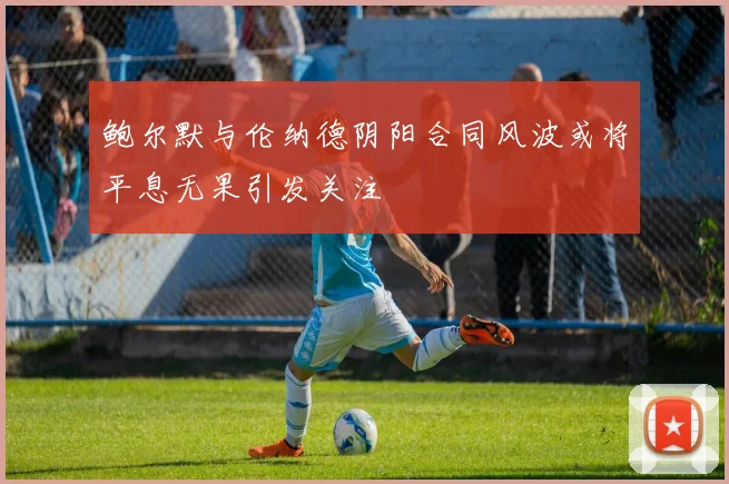 鲍尔默与伦纳德阴阳合同风波或将平息无果引发关注