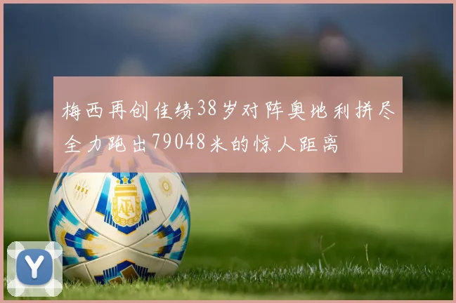 梅西再创佳绩38岁对阵奥地利拼尽全力跑出79048米的惊人距离
