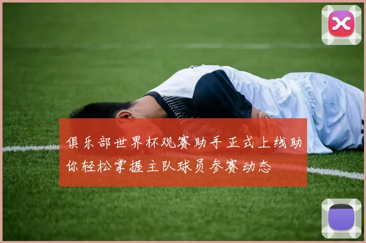 俱乐部世界杯观赛助手正式上线助你轻松掌握主队球员参赛动态