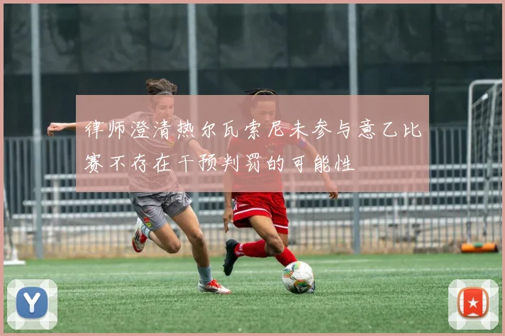 律师澄清热尔瓦索尼未参与意乙比赛不存在干预判罚的可能性