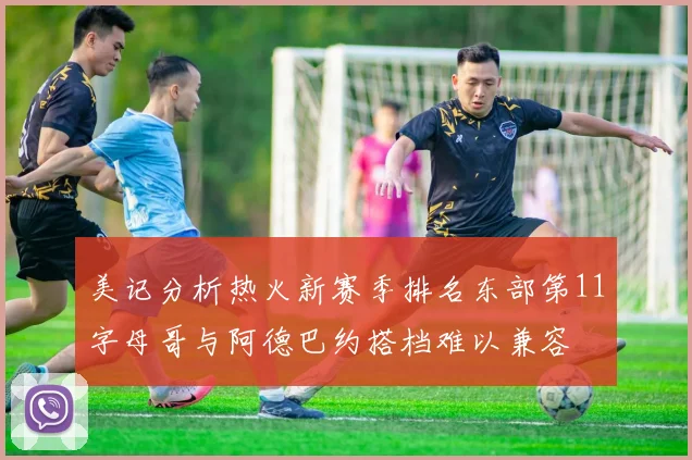 美记分析热火新赛季排名东部第11字母哥与阿德巴约搭档难以兼容
