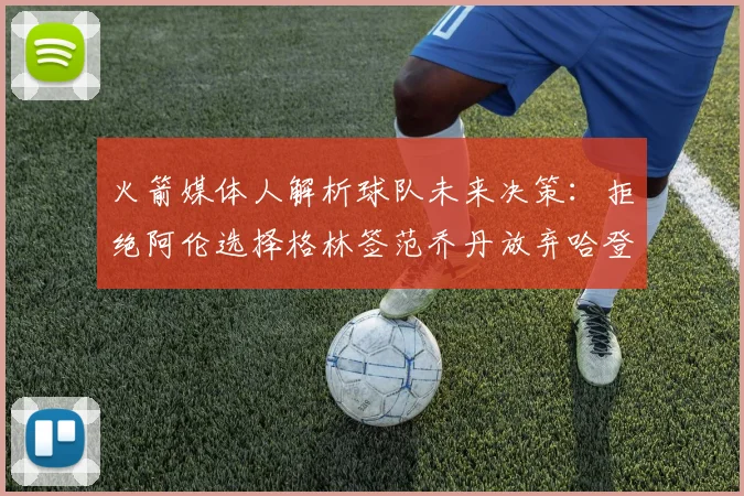 火箭媒体人解析球队未来决策：拒绝阿伦选择格林签范乔丹放弃哈登