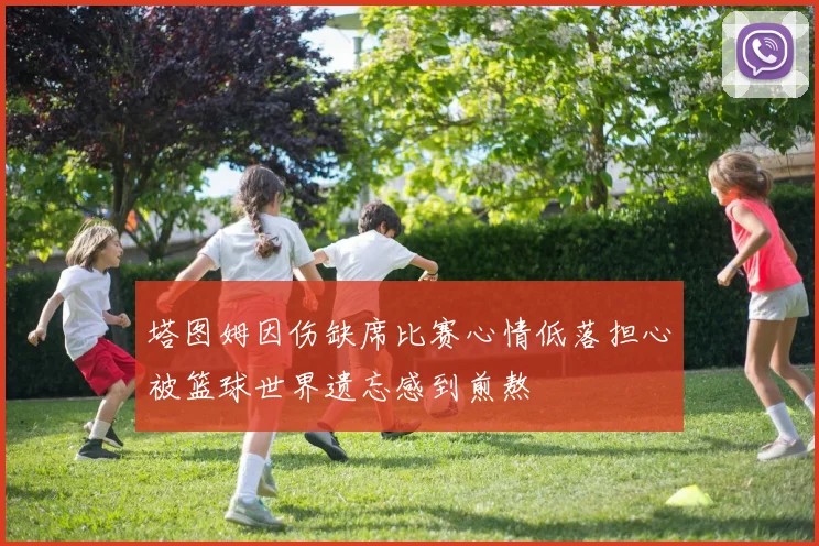 塔图姆因伤缺席比赛心情低落担心被篮球世界遗忘感到煎熬