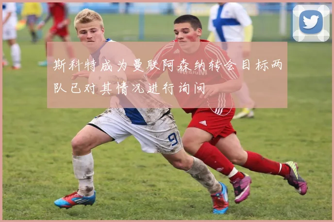 斯科特成为曼联阿森纳转会目标两队已对其情况进行询问