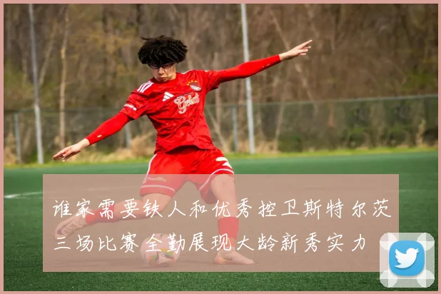 谁家需要铁人和优秀控卫斯特尔茨三场比赛全勤展现大龄新秀实力