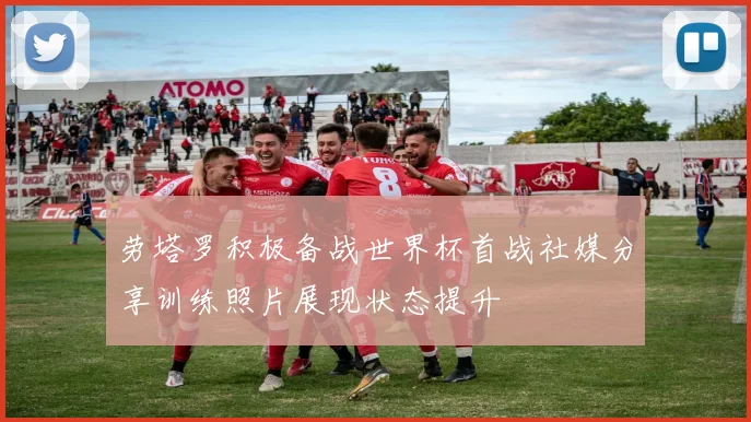 劳塔罗积极备战世界杯首战社媒分享训练照片展现状态提升