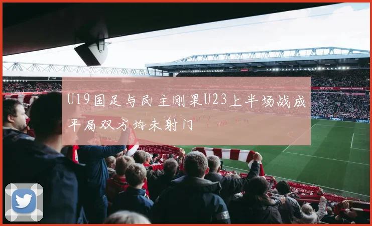 U19国足与民主刚果U23上半场战成平局双方均未射门