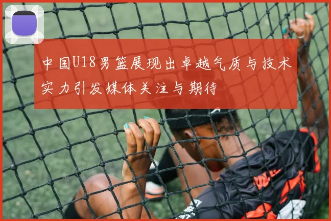 中国U18男篮展现出卓越气质与技术实力引发媒体关注与期待