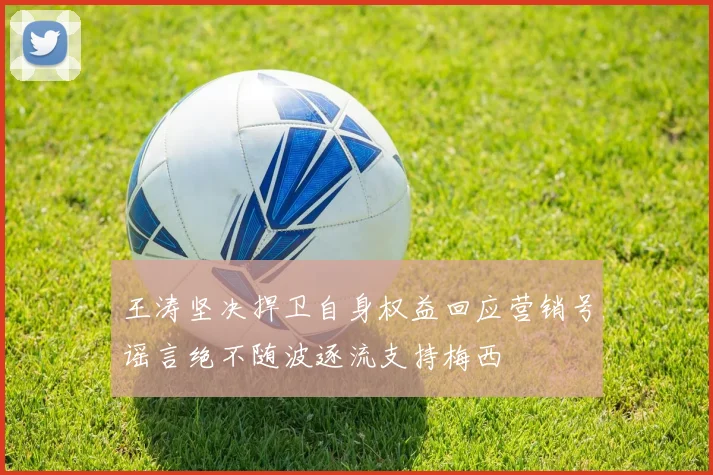 王涛坚决捍卫自身权益回应营销号谣言绝不随波逐流支持梅西