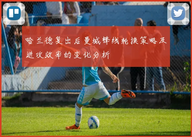 哈兰德复出后曼城锋线轮换策略及进攻效率的变化分析