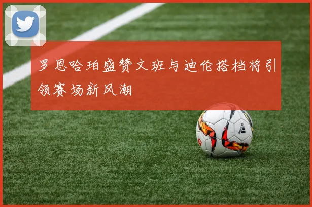 罗恩哈珀盛赞文班与迪伦搭档将引领赛场新风潮