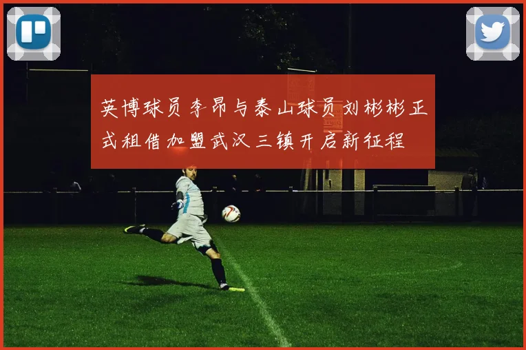 英博球员李昂与泰山球员刘彬彬正式租借加盟武汉三镇开启新征程