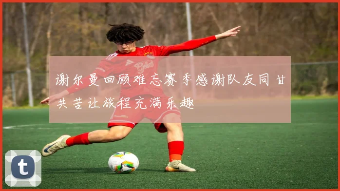 谢尔曼回顾难忘赛季感谢队友同甘共苦让旅程充满乐趣