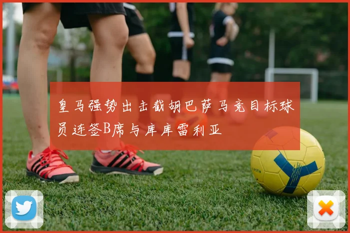 皇马强势出击截胡巴萨马竞目标球员连签B席与库库雷利亚