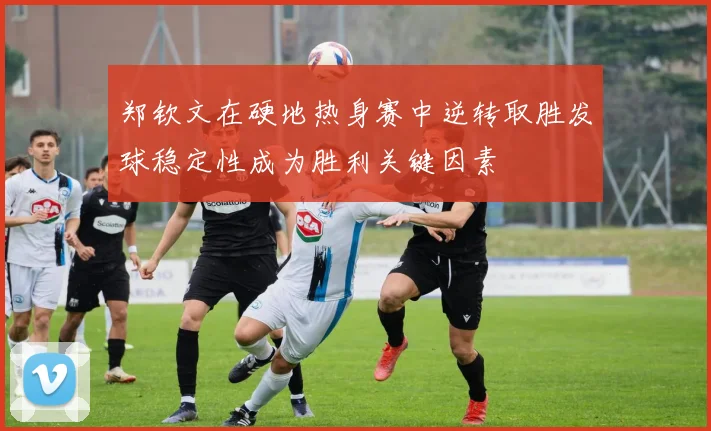 郑钦文在硬地热身赛中逆转取胜发球稳定性成为胜利关键因素