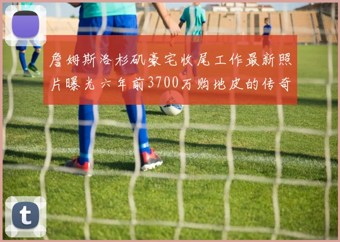 詹姆斯洛杉矶豪宅收尾工作最新照片曝光六年前3700万购地皮的传奇故事